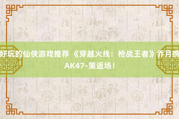 好玩的仙侠游戏推荐 《穿越火线：枪战王者》乔月携AK47-策返场！