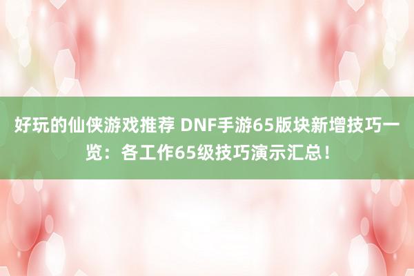 好玩的仙侠游戏推荐 DNF手游65版块新增技巧一览：各工作65级技巧演示汇总！