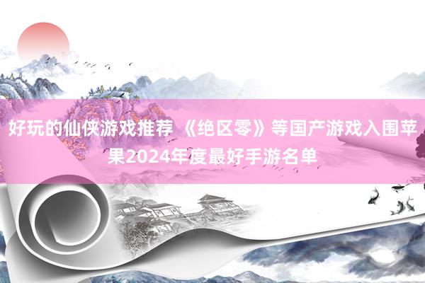 好玩的仙侠游戏推荐 《绝区零》等国产游戏入围苹果2024年度最好手游名单