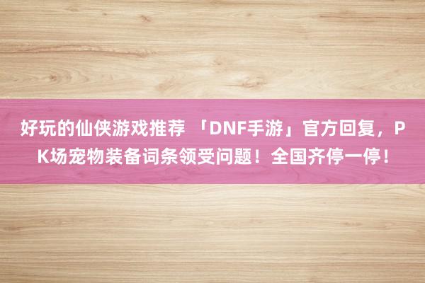 好玩的仙侠游戏推荐 「DNF手游」官方回复，PK场宠物装备词条领受问题！全国齐停一停！