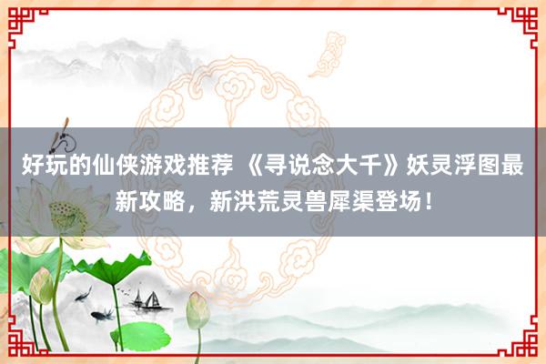 好玩的仙侠游戏推荐 《寻说念大千》妖灵浮图最新攻略，新洪荒灵兽犀渠登场！