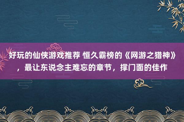 好玩的仙侠游戏推荐 恒久霸榜的《网游之猎神》，最让东说念主难忘的章节，撑门面的佳作