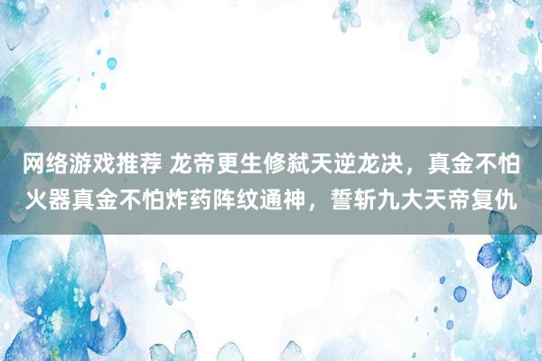 网络游戏推荐 龙帝更生修弑天逆龙决，真金不怕火器真金不怕炸药阵纹通神，誓斩九大天帝复仇