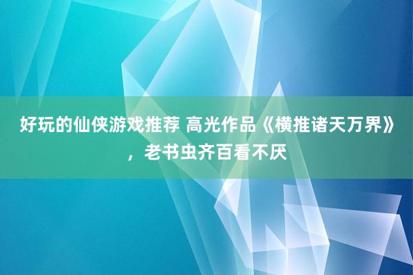 好玩的仙侠游戏推荐 高光作品《横推诸天万界》，老书虫齐百看不厌