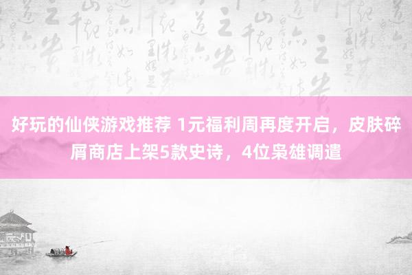 好玩的仙侠游戏推荐 1元福利周再度开启，皮肤碎屑商店上架5款史诗，4位枭雄调遣