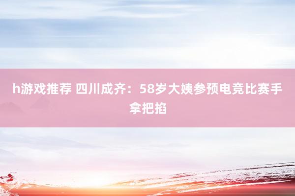 h游戏推荐 四川成齐：58岁大姨参预电竞比赛手拿把掐