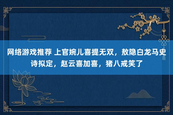 网络游戏推荐 上官婉儿喜提无双，敖隐白龙马史诗拟定，赵云喜加喜，猪八戒笑了