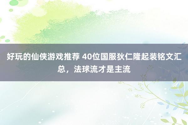 好玩的仙侠游戏推荐 40位国服狄仁隆起装铭文汇总，法球流才是主流