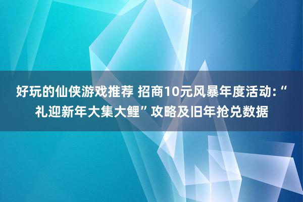 好玩的仙侠游戏推荐 招商10元风暴年度活动:“礼迎新年大集大鲤”攻略及旧年抢兑数据