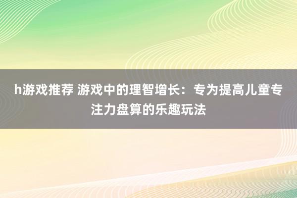 h游戏推荐 游戏中的理智增长：专为提高儿童专注力盘算的乐趣玩法