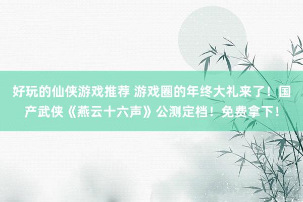 好玩的仙侠游戏推荐 游戏圈的年终大礼来了！国产武侠《燕云十六声》公测定档！免费拿下！