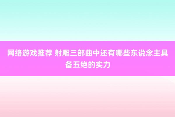 网络游戏推荐 射雕三部曲中还有哪些东说念主具备五绝的实力