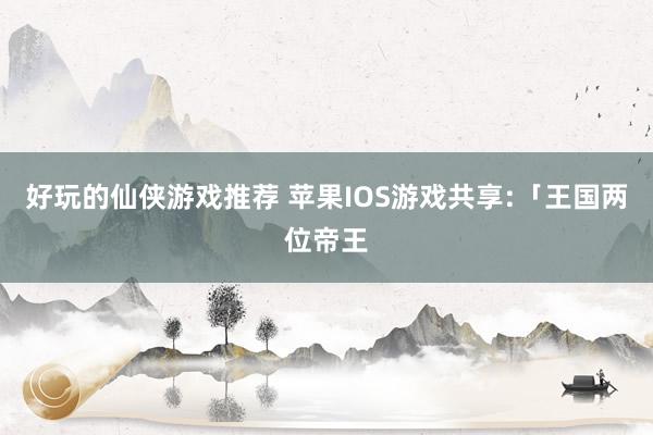 好玩的仙侠游戏推荐 苹果IOS游戏共享:「王国两位帝王