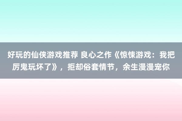 好玩的仙侠游戏推荐 良心之作《惊悚游戏：我把厉鬼玩坏了》，拒却俗套情节，余生漫漫宠你