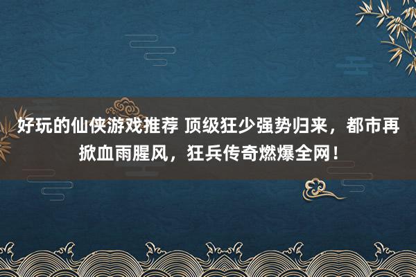 好玩的仙侠游戏推荐 顶级狂少强势归来，都市再掀血雨腥风，狂兵传奇燃爆全网！