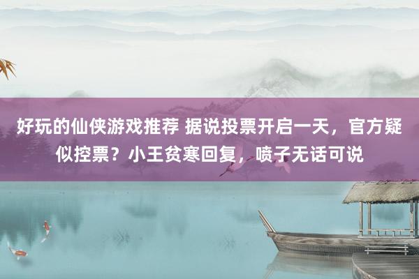 好玩的仙侠游戏推荐 据说投票开启一天，官方疑似控票？小王贫寒回复，喷子无话可说