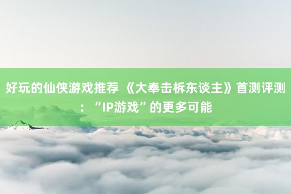 好玩的仙侠游戏推荐 《大奉击柝东谈主》首测评测：“IP游戏”的更多可能