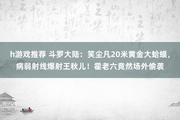 h游戏推荐 斗罗大陆：笑尘凡20米黄金大蛤蟆，病弱射线爆射王秋儿！霍老六竟然场外偷袭