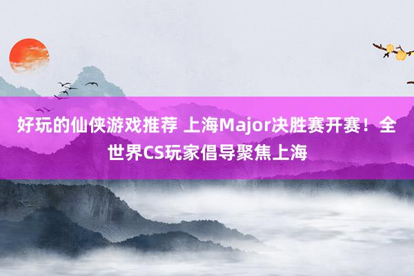 好玩的仙侠游戏推荐 上海Major决胜赛开赛！全世界CS玩家倡导聚焦上海