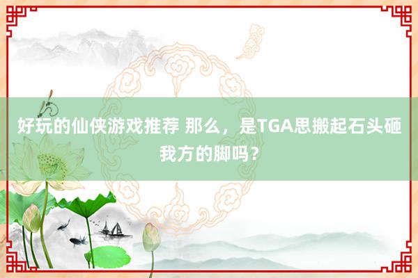 好玩的仙侠游戏推荐 那么，是TGA思搬起石头砸我方的脚吗？