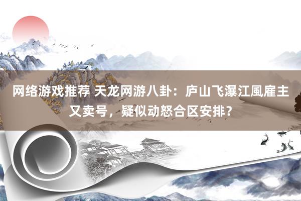 网络游戏推荐 天龙网游八卦：庐山飞瀑江風雇主又卖号，疑似动怒合区安排？