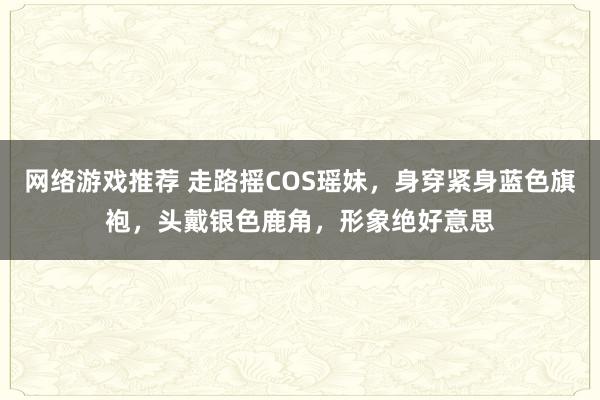 网络游戏推荐 走路摇COS瑶妹，身穿紧身蓝色旗袍，头戴银色鹿角，形象绝好意思