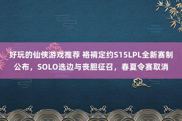 好玩的仙侠游戏推荐 袼褙定约S15LPL全新赛制公布，SOLO选边与丧胆征召，春夏令赛取消