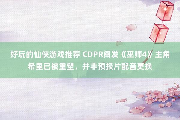 好玩的仙侠游戏推荐 CDPR阐发《巫师4》主角希里已被重塑，并非预报片配音更换