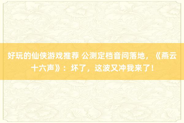 好玩的仙侠游戏推荐 公测定档音问落地，《燕云十六声》：坏了，这波又冲我来了！