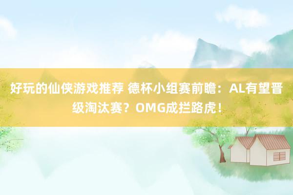 好玩的仙侠游戏推荐 德杯小组赛前瞻：AL有望晋级淘汰赛？OMG成拦路虎！