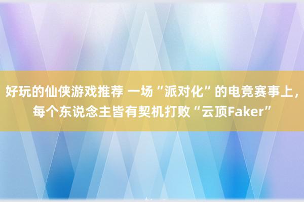 好玩的仙侠游戏推荐 一场“派对化”的电竞赛事上，每个东说念主皆有契机打败“云顶Faker”