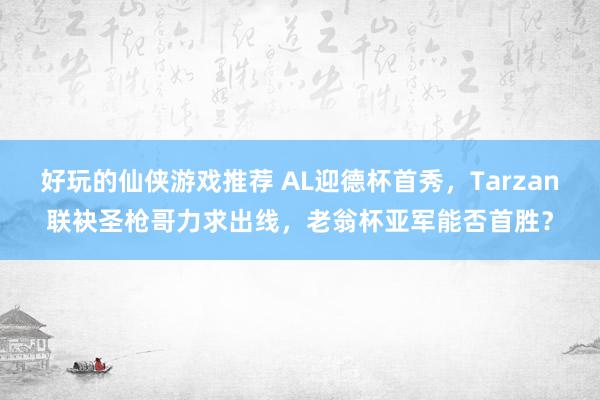 好玩的仙侠游戏推荐 AL迎德杯首秀，Tarzan联袂圣枪哥力求出线，老翁杯亚军能否首胜？