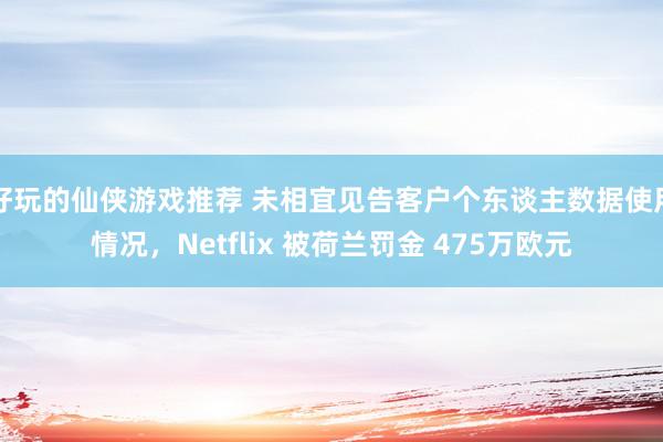 好玩的仙侠游戏推荐 未相宜见告客户个东谈主数据使用情况，Netflix 被荷兰罚金 475万欧元