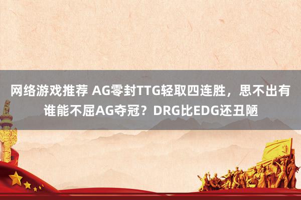 网络游戏推荐 AG零封TTG轻取四连胜，思不出有谁能不屈AG夺冠？DRG比EDG还丑陋