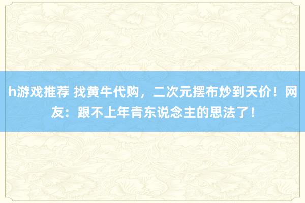 h游戏推荐 找黄牛代购，二次元摆布炒到天价！网友：跟不上年青东说念主的思法了！