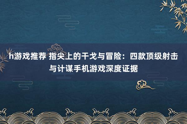 h游戏推荐 指尖上的干戈与冒险：四款顶级射击与计谋手机游戏深度证据