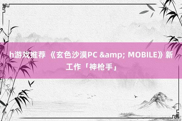 h游戏推荐 《玄色沙漠PC & MOBILE》新工作「神枪手」