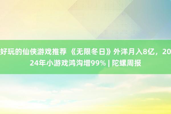 好玩的仙侠游戏推荐 《无限冬日》外洋月入8亿，2024年小游戏鸿沟增99% | 陀螺周报