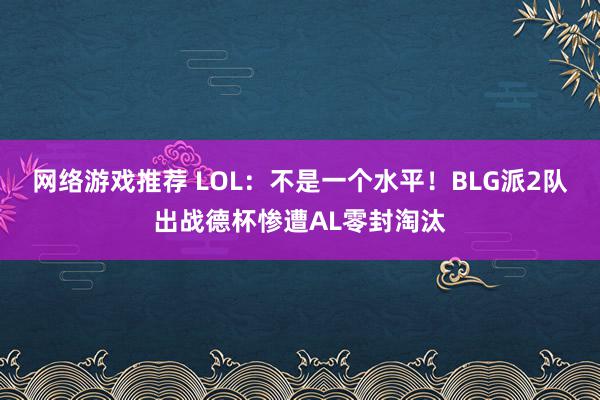 网络游戏推荐 LOL：不是一个水平！BLG派2队出战德杯惨遭AL零封淘汰