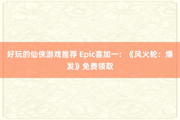 好玩的仙侠游戏推荐 Epic喜加一：《风火轮：爆发》免费领取