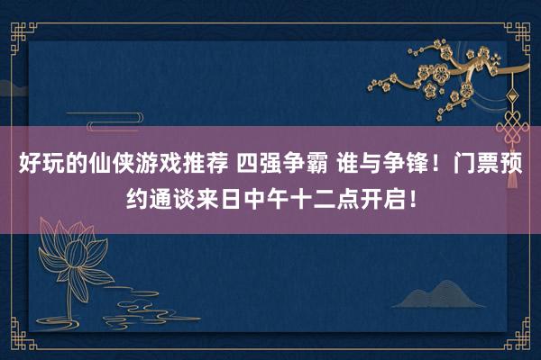 好玩的仙侠游戏推荐 四强争霸 谁与争锋！门票预约通谈来日中午十二点开启！