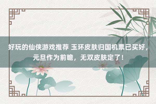 好玩的仙侠游戏推荐 玉环皮肤归国机票已买好，元旦作为前瞻，无双皮肤定了！