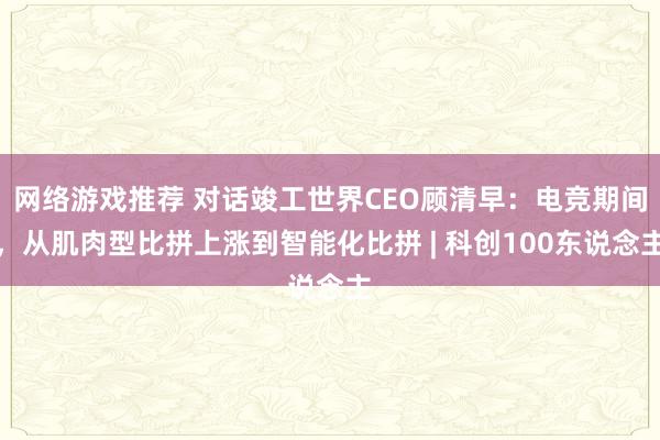 网络游戏推荐 对话竣工世界CEO顾清早：电竞期间，从肌肉型比拼上涨到智能化比拼 | 科创100东说念主