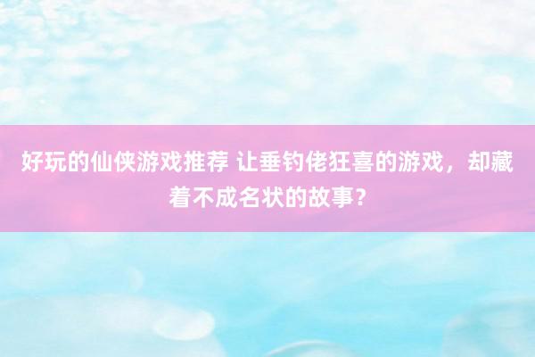 好玩的仙侠游戏推荐 让垂钓佬狂喜的游戏，却藏着不成名状的故事？