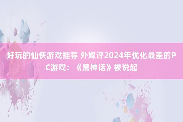 好玩的仙侠游戏推荐 外媒评2024年优化最差的PC游戏：《黑神话》被说起