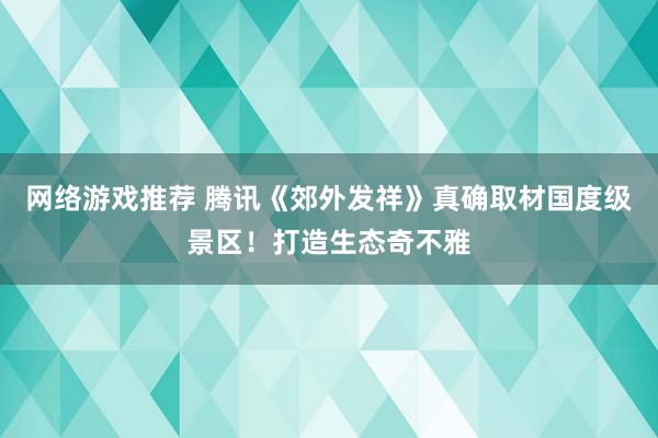 网络游戏推荐 腾讯《郊外发祥》真确取材国度级景区！打造生态奇不雅