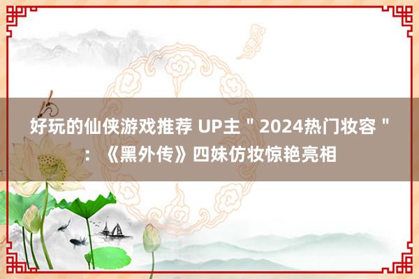 好玩的仙侠游戏推荐 UP主＂2024热门妆容＂：《黑外传》四妹仿妆惊艳亮相