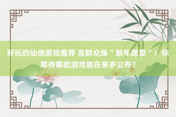 好玩的仙侠游戏推荐 言群众殊＂新年愿望＂！你期待哪款游戏能在来岁公布？