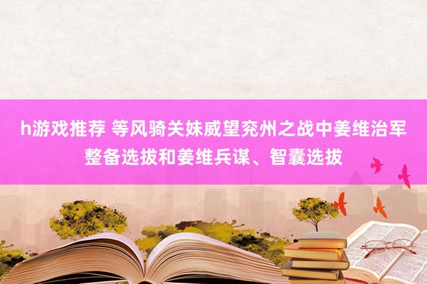 h游戏推荐 等风骑关妹威望兖州之战中姜维治军整备选拔和姜维兵谋、智囊选拔