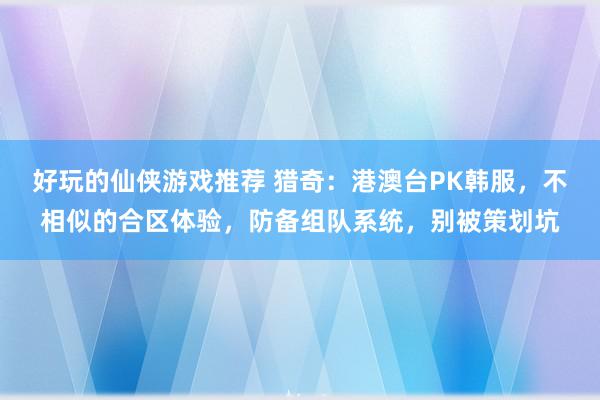 好玩的仙侠游戏推荐 猎奇：港澳台PK韩服，不相似的合区体验，防备组队系统，别被策划坑